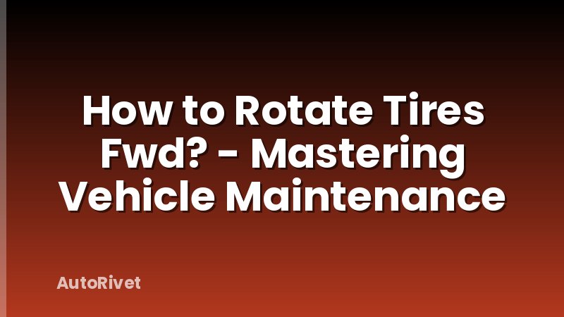 How to Rotate Tires Fwd? - Mastering Vehicle Maintenance