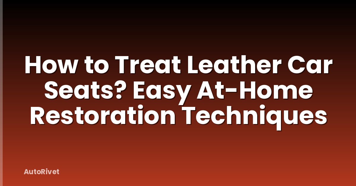How to Treat Leather Car Seats? Easy At-Home Restoration Techniques