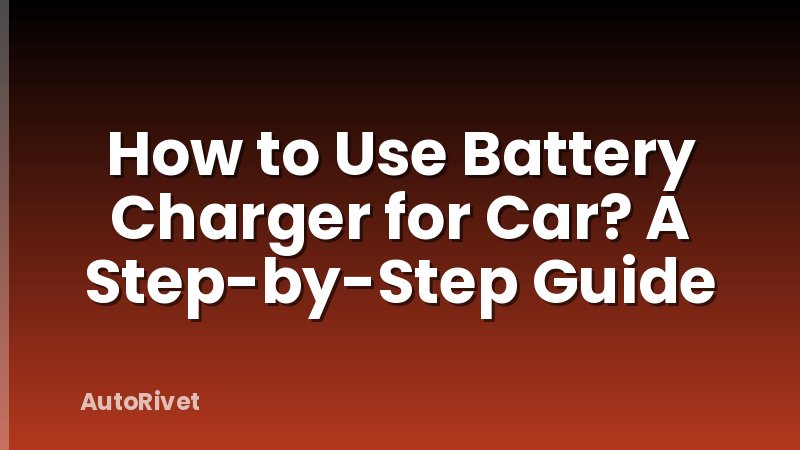 How to Use Battery Charger for Car? A Step-by-Step Guide