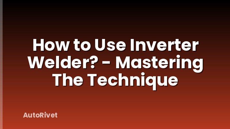 How to Use Inverter Welder? - Mastering The Technique