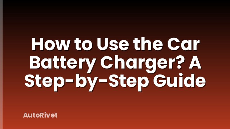 How to Use the Car Battery Charger? A Step-by-Step Guide