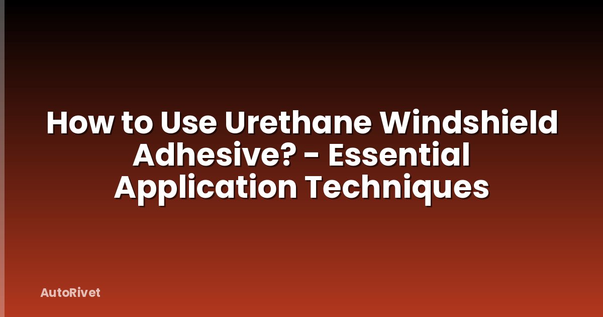 How to Use Urethane Windshield Adhesive? - Essential Application Techniques