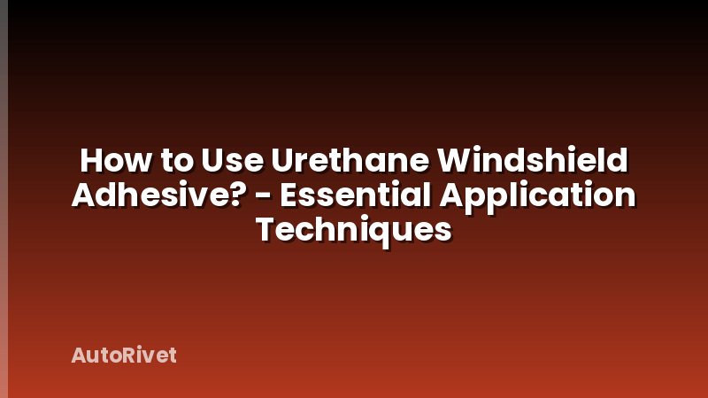 How to Use Urethane Windshield Adhesive? - Essential Application Techniques
