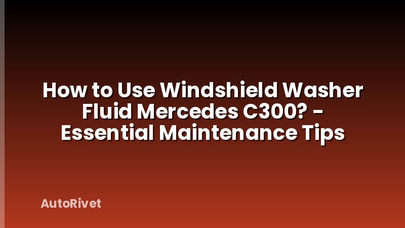 How to Use Windshield Washer Fluid Mercedes C300? - Essential Maintenance Tips