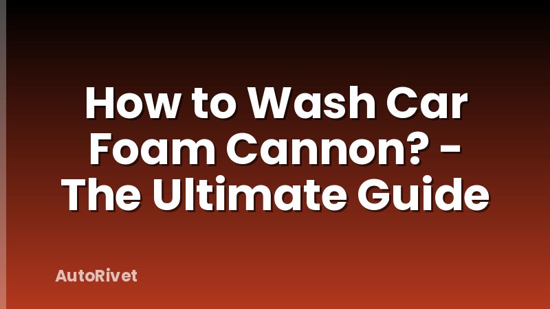How to Wash Car Foam Cannon? - The Ultimate Guide