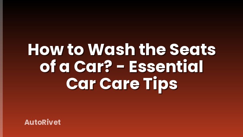 How to Wash the Seats of a Car? - Essential Car Care Tips