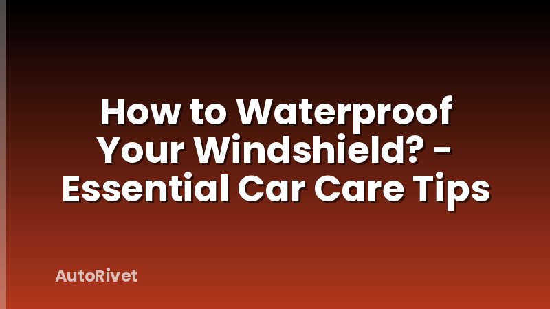 How to Waterproof Your Windshield? - Essential Car Care Tips