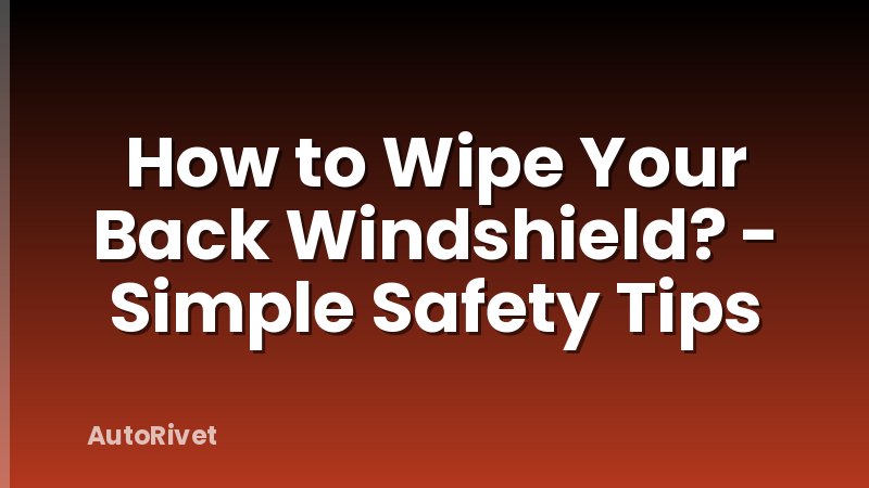 How to Wipe Your Back Windshield? - Simple Safety Tips