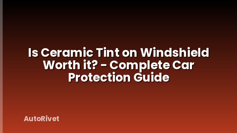Is Ceramic Tint on Windshield Worth it? - Complete Car Protection Guide