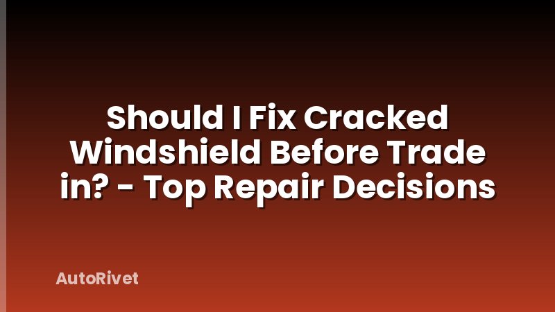 Should I Fix Cracked Windshield Before Trade in? - Top Repair Decisions