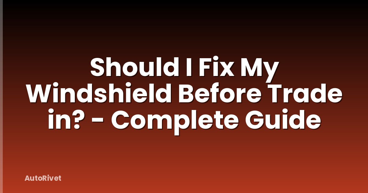 Should I Fix My Windshield Before Trade in? - Complete Guide