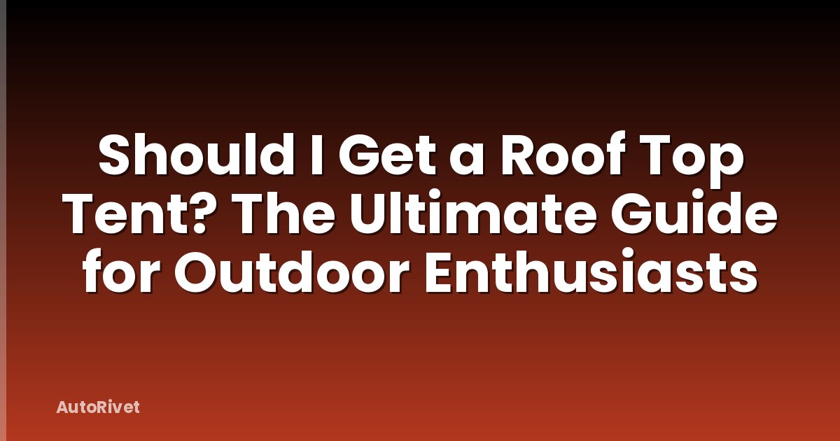 Should I Get a Roof Top Tent? The Ultimate Guide for Outdoor Enthusiasts
