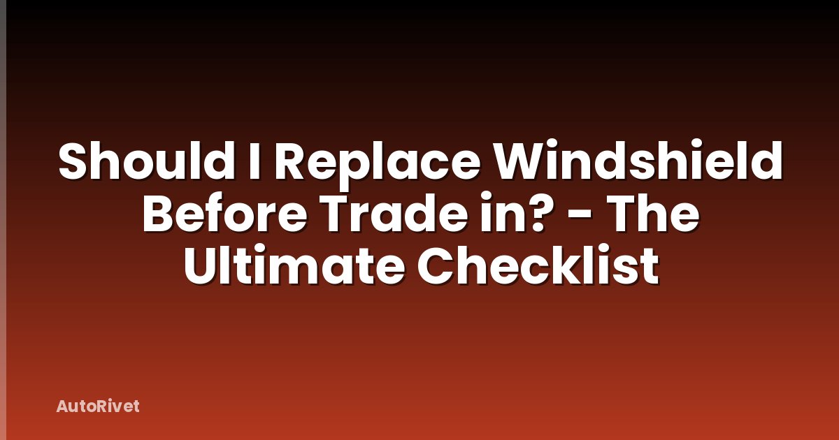 Should I Replace Windshield Before Trade in? - The Ultimate Checklist