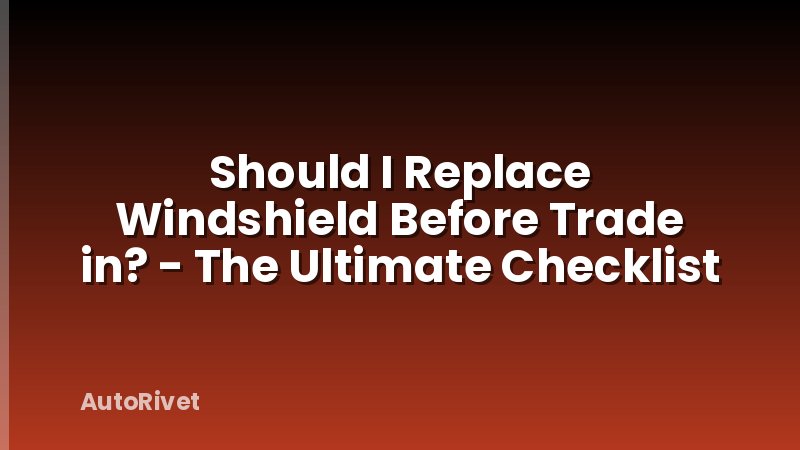 Should I Replace Windshield Before Trade in? - The Ultimate Checklist