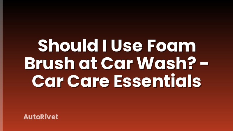Should I Use Foam Brush at Car Wash? - Car Care Essentials