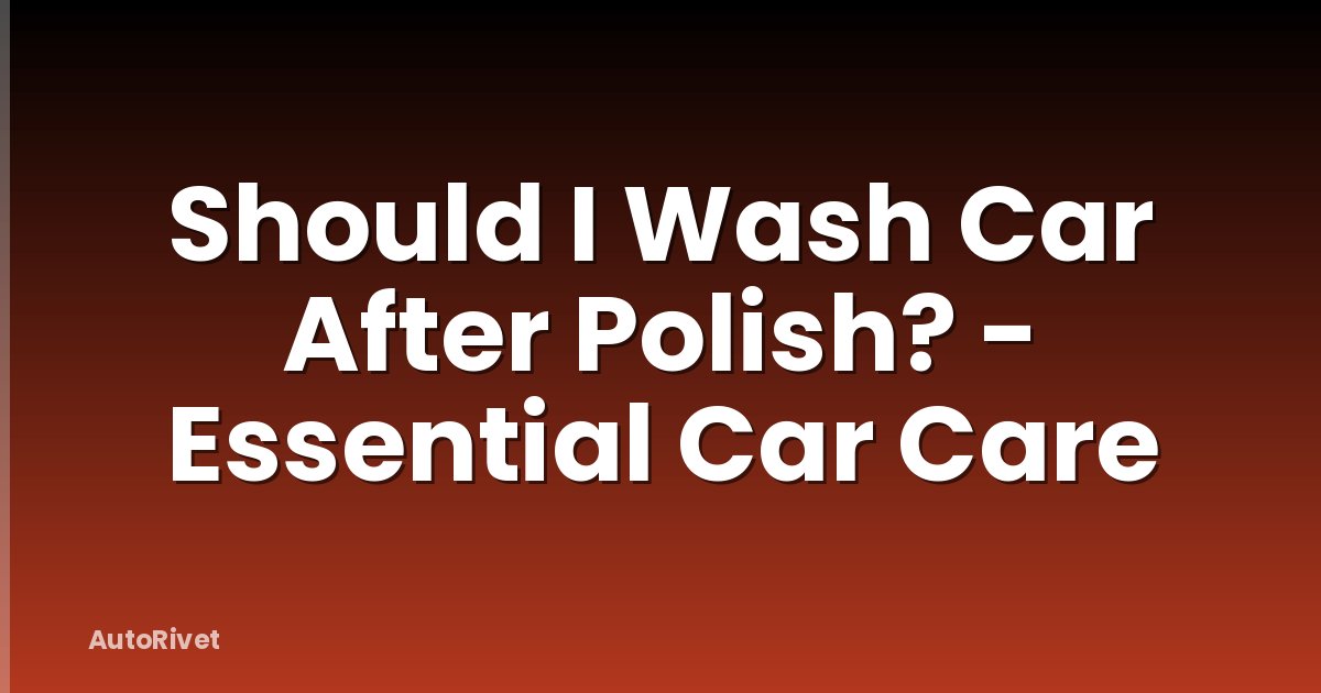 Should I Wash Car After Polish? - Essential Car Care
