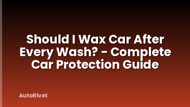 Should I Wax Car After Every Wash? - Complete Car Protection Guide