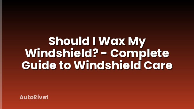 Should I Wax My Windshield? - Complete Guide to Windshield Care