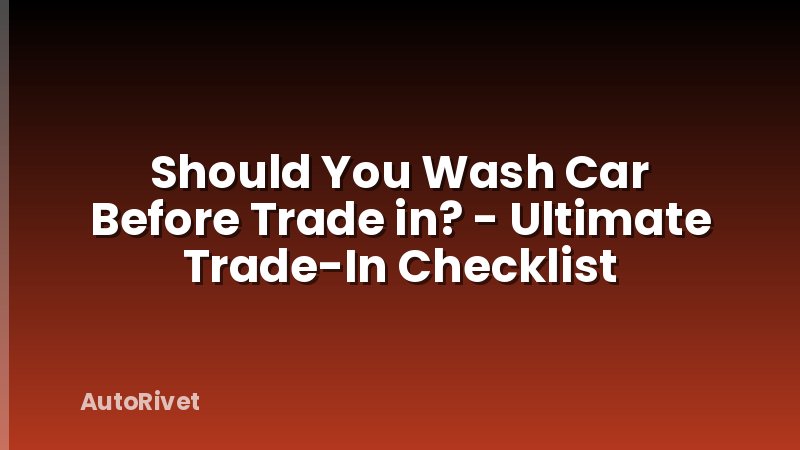 Should You Wash Car Before Trade in? - Ultimate Trade-In Checklist