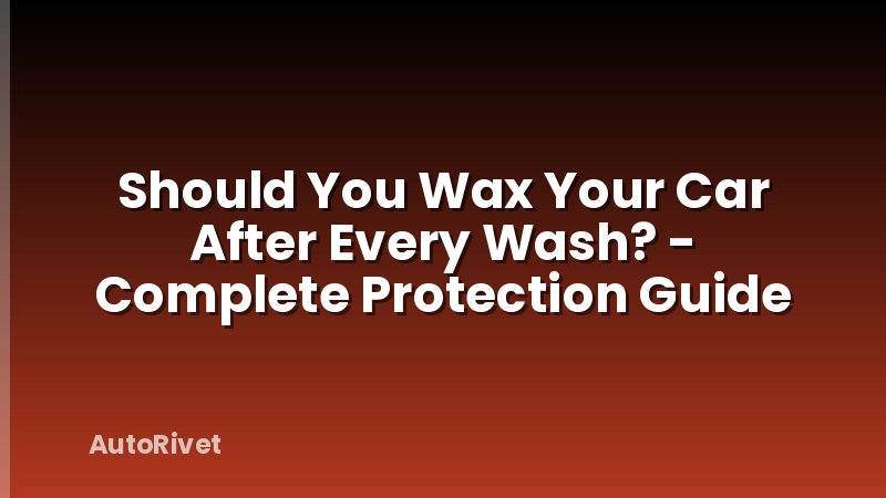 Should You Wax Your Car After Every Wash? - Complete Protection Guide
