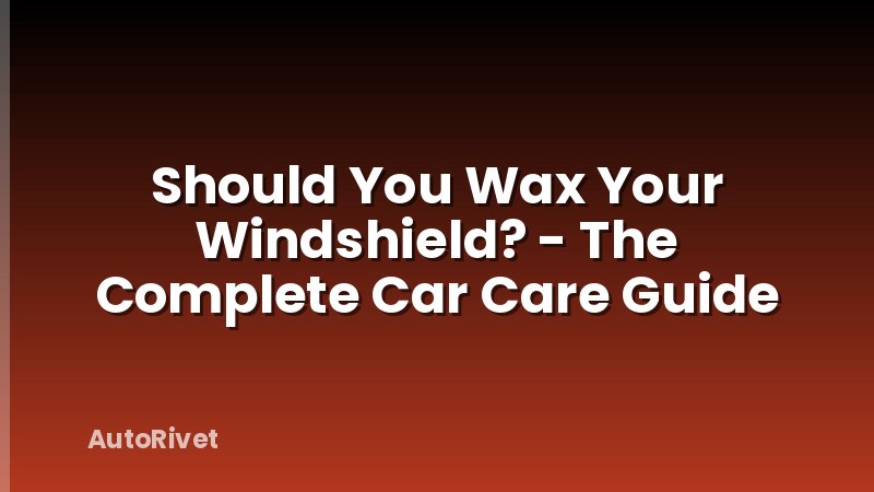 Should You Wax Your Windshield? - The Complete Car Care Guide