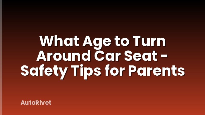 What Age to Turn Around Car Seat - Safety Tips for Parents