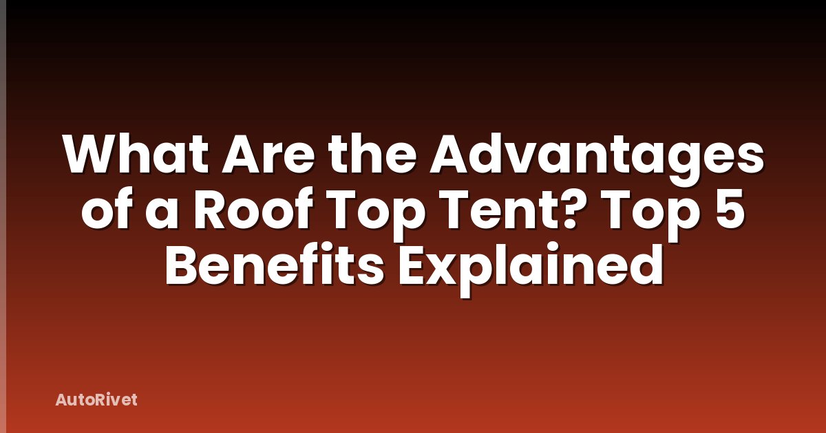 What Are the Advantages of a Roof Top Tent? Top 5 Benefits Explained