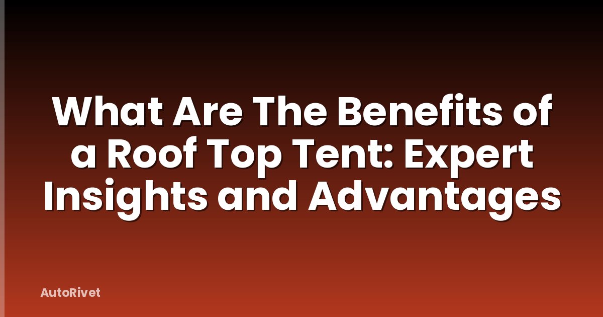 What Are The Benefits of a Roof Top Tent: Expert Insights and Advantages