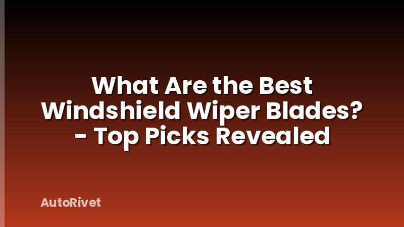 What Are the Best Windshield Wiper Blades? - Top Picks Revealed