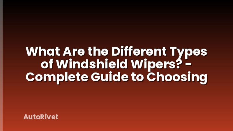 What Are the Different Types of Windshield Wipers? - Complete Guide to Choosing