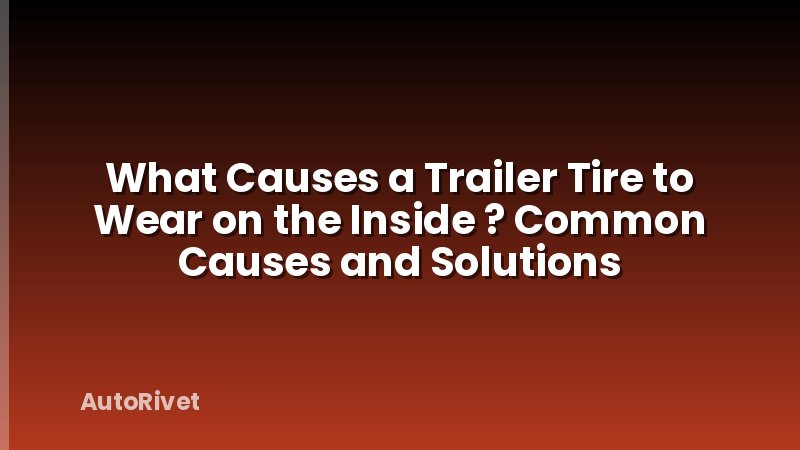 What Causes a Trailer Tire to Wear on the Inside ? Common Causes and Solutions