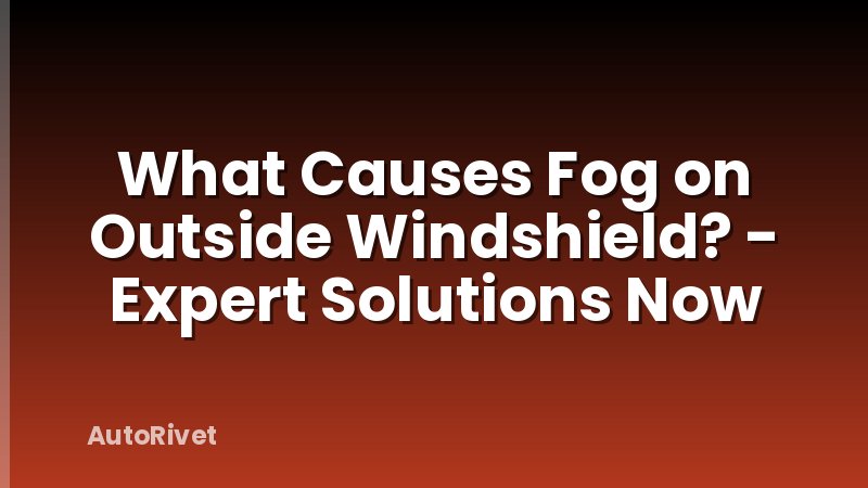 What Causes Fog on Outside Windshield? - Expert Solutions Now