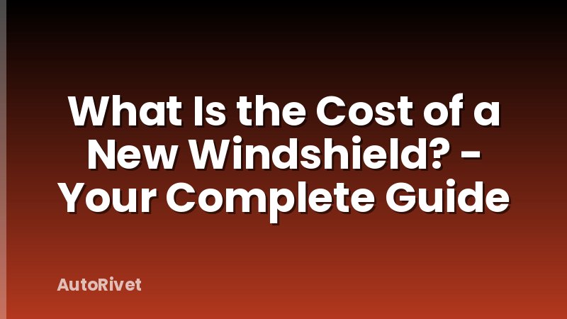 What Is the Cost of a New Windshield? - Your Complete Guide