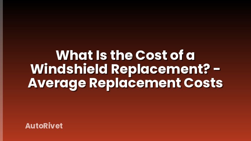 What Is the Cost of a Windshield Replacement? - Average Replacement Costs