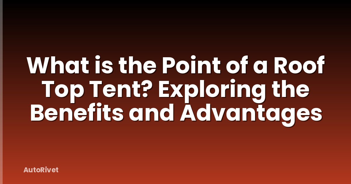 What is the Point of a Roof Top Tent? Exploring the Benefits and Advantages