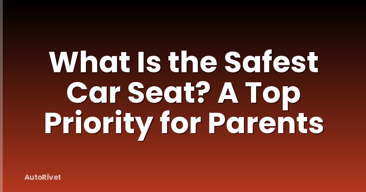 What Is the Safest Car Seat? A Top Priority for Parents