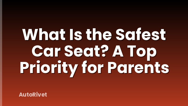 What Is the Safest Car Seat? A Top Priority for Parents
