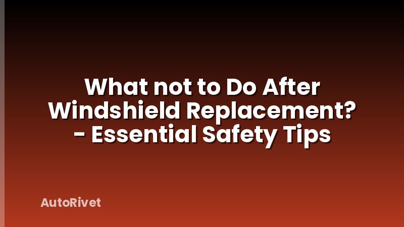 What not to Do After Windshield Replacement? - Essential Safety Tips