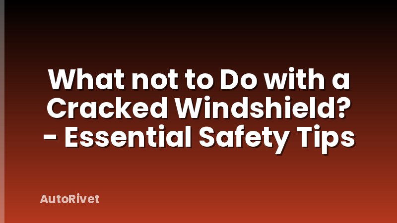 What not to Do with a Cracked Windshield? - Essential Safety Tips