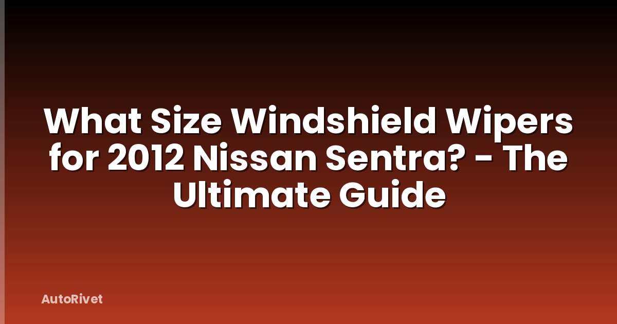 What Size Windshield Wipers for 2012 Nissan Sentra? - The Ultimate Guide
