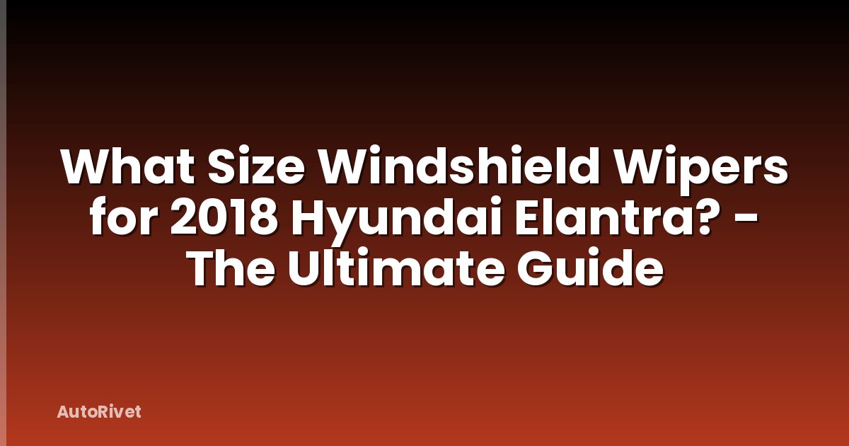 What Size Windshield Wipers for 2018 Hyundai Elantra? - The Ultimate Guide