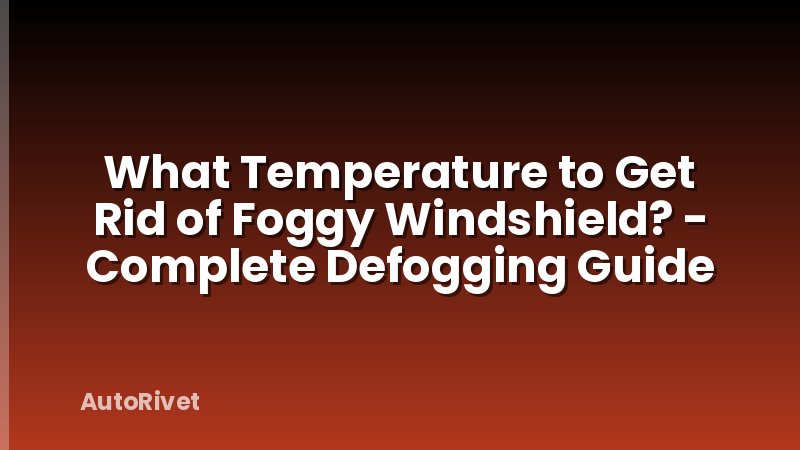 What Temperature to Get Rid of Foggy Windshield? - Complete Defogging Guide