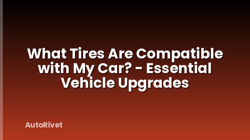 What Tires Are Compatible with My Car? - Essential Vehicle Upgrades