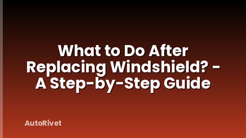 What to Do After Replacing Windshield? - A Step-by-Step Guide