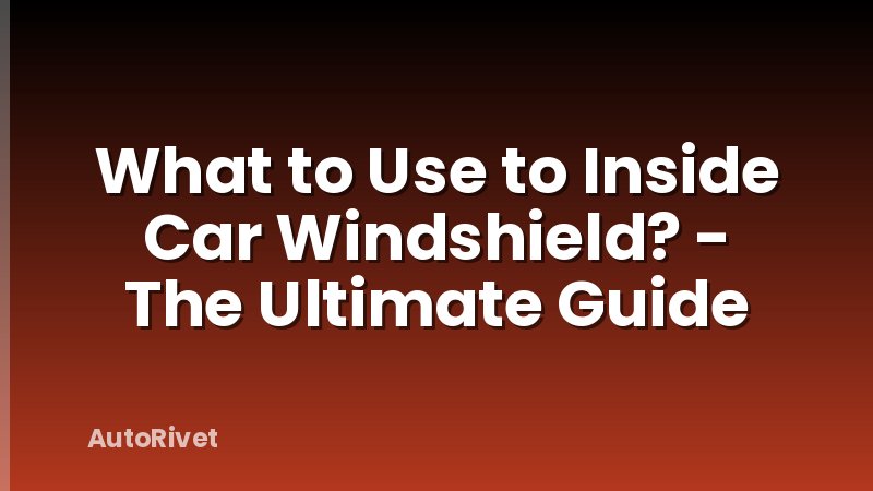 What to Use to Inside Car Windshield? - The Ultimate Guide