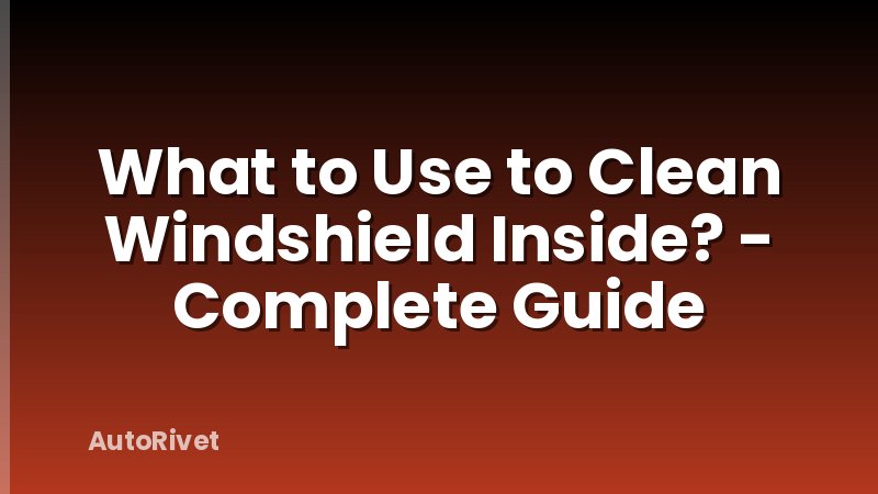What to Use to Clean Windshield Inside? - Complete Guide