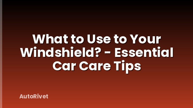 What to Use to Your Windshield? - Essential Car Care Tips