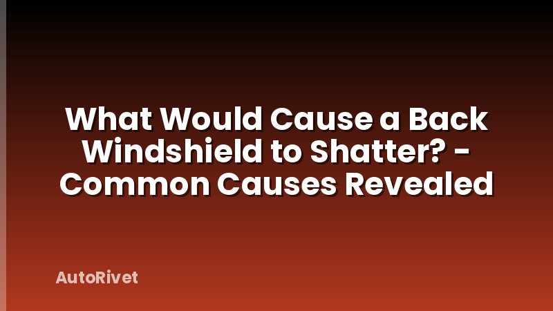 What Would Cause a Back Windshield to Shatter? - Common Causes Revealed