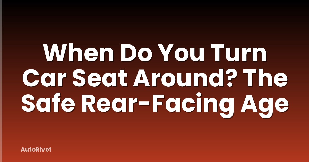 When Do You Turn Car Seat Around? The Safe Rear-Facing Age