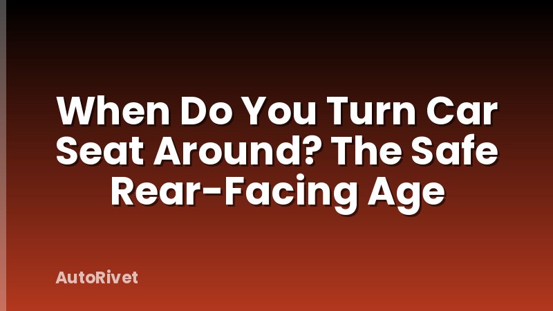 When Do You Turn Car Seat Around? The Safe Rear-Facing Age